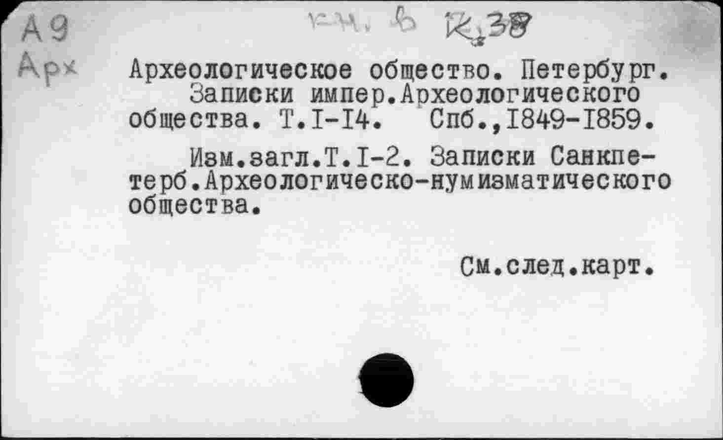 ﻿*4. Ь ^39
Археологическое общество. Петербург. Записки импер.Аохеологического общества. T.I-I4. Спб.,1849-1859.
Изм.загл.Т.1-2. Записки Санкпе-терб.Археологическо-нумизматического общества.
См.след.карт.